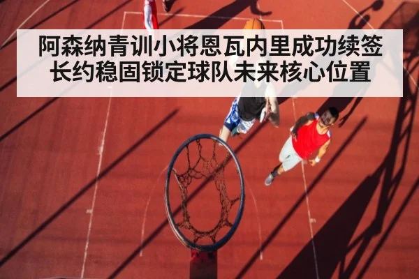 阿森纳青训小将恩瓦内里成功续签长约稳固锁定球队未来核心位置